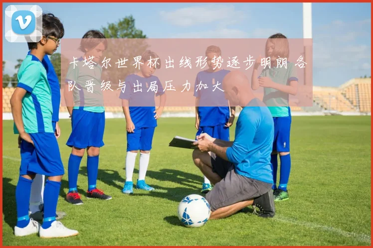 卡塔尔世界杯出线形势逐步明朗 各队晋级与出局压力加大