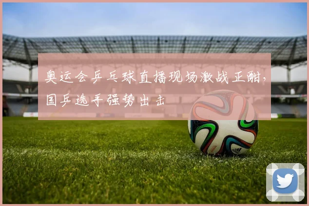 奥运会乒乓球直播现场激战正酣，国乒选手强势出击