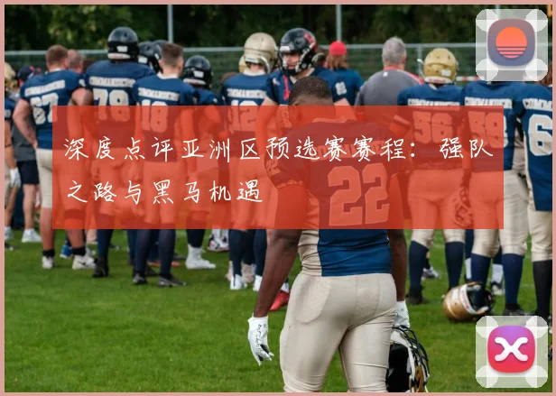 深度点评亚洲区预选赛赛程：强队之路与黑马机遇