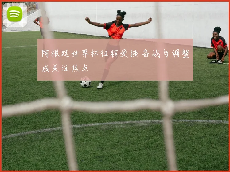 阿根廷世界杯征程受挫 备战与调整成关注焦点
